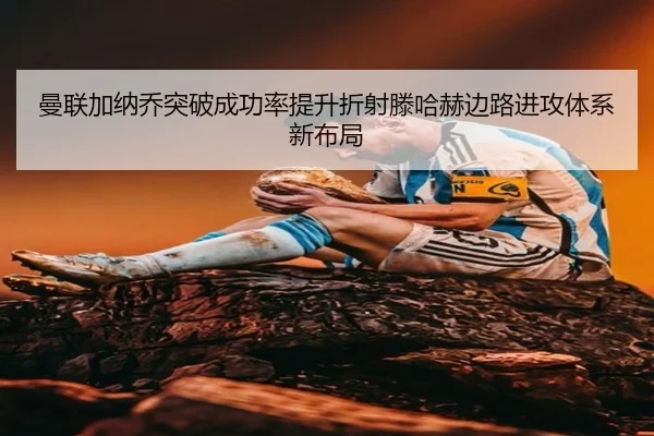 曼联加纳乔突破成功率提升折射滕哈赫边路进攻体系新布局