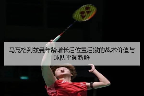 马竞格列兹曼年龄增长后位置后撤的战术价值与球队平衡新解