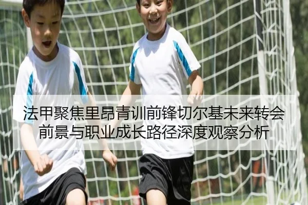 法甲聚焦里昂青训前锋切尔基未来转会前景与职业成长路径深度观察分析