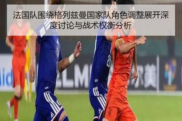 法国队围绕格列兹曼国家队角色调整展开深度讨论与战术权衡分析