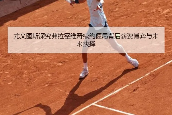 尤文图斯深究弗拉霍维奇续约僵局背后薪资博弈与未来抉择